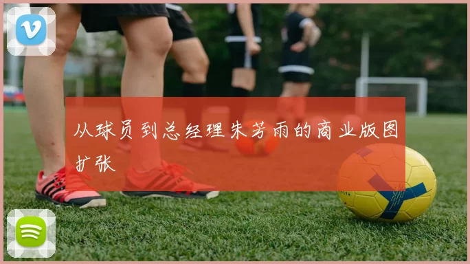 从球员到总经理朱芳雨的商业版图扩张