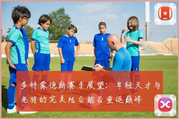 多特蒙德新赛季展望：年轻天才与老将的完美结合能否重返巅峰