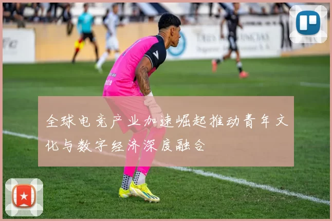 全球电竞产业加速崛起推动青年文化与数字经济深度融合