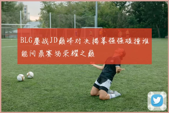 BLG鏖战JD巅峰对决揭幕强强碰撞谁能问鼎赛场荣耀之巅