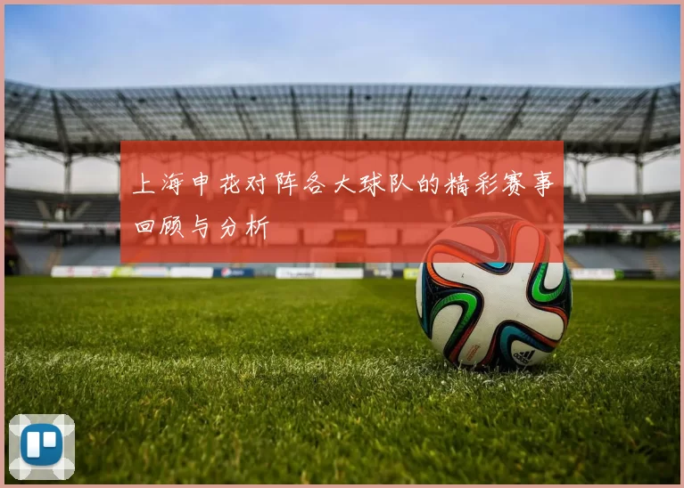 上海申花对阵各大球队的精彩赛事回顾与分析