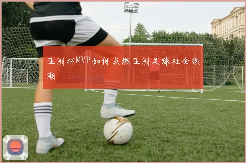 亚洲杯MVP如何点燃亚洲足球社会热潮
