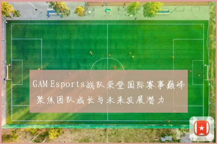 GAM Esports战队荣登国际赛事巅峰 聚焦团队成长与未来发展潜力