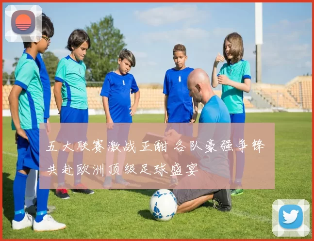 五大联赛激战正酣 各队豪强争锋 共赴欧洲顶级足球盛宴
