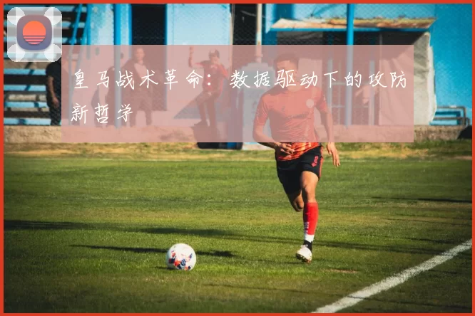 皇马战术革命：数据驱动下的攻防新哲学