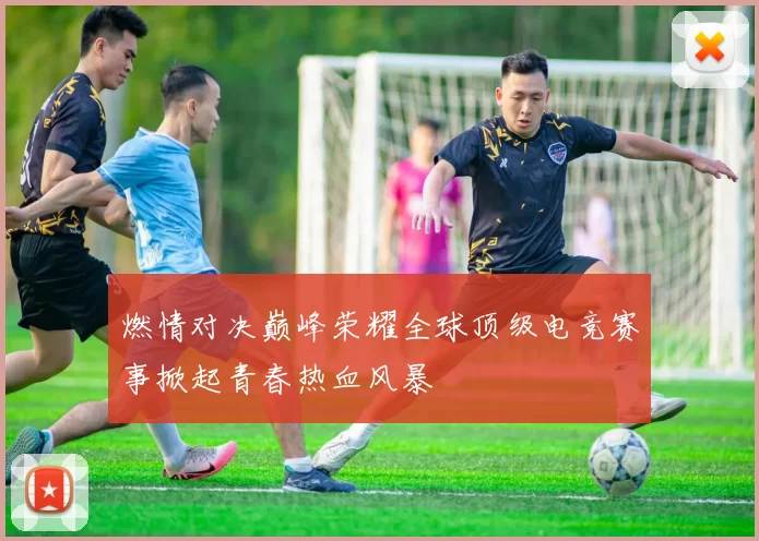 燃情对决巅峰荣耀全球顶级电竞赛事掀起青春热血风暴