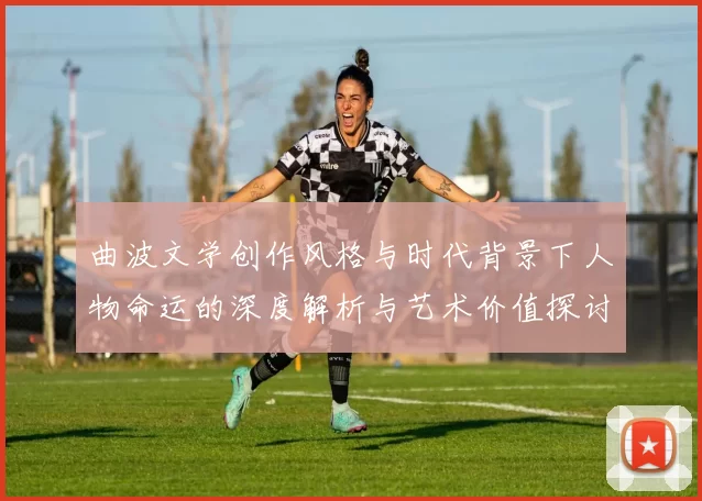 曲波文学创作风格与时代背景下人物命运的深度解析与艺术价值探讨