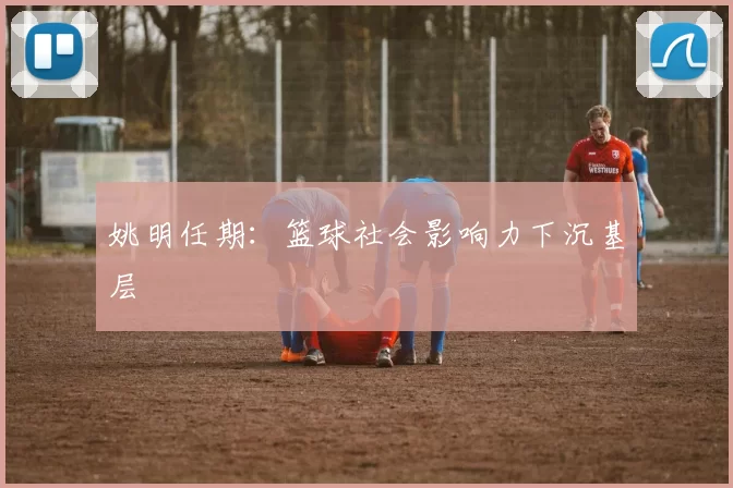 姚明任期：篮球社会影响力下沉基层
