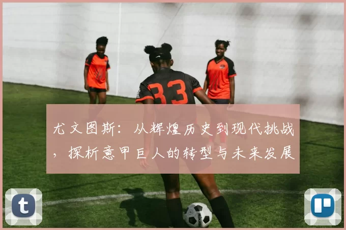 尤文图斯：从辉煌历史到现代挑战，探析意甲巨人的转型与未来发展