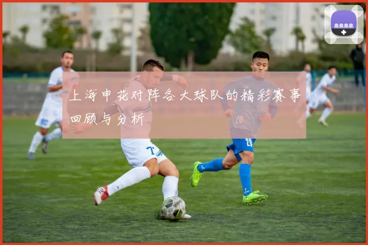 上海申花对阵各大球队的精彩赛事回顾与分析