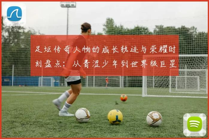 足坛传奇人物的成长轨迹与荣耀时刻盘点：从青涩少年到世界级巨星