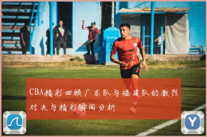 CBA精彩回顾广东队与福建队的激烈对决与精彩瞬间分析