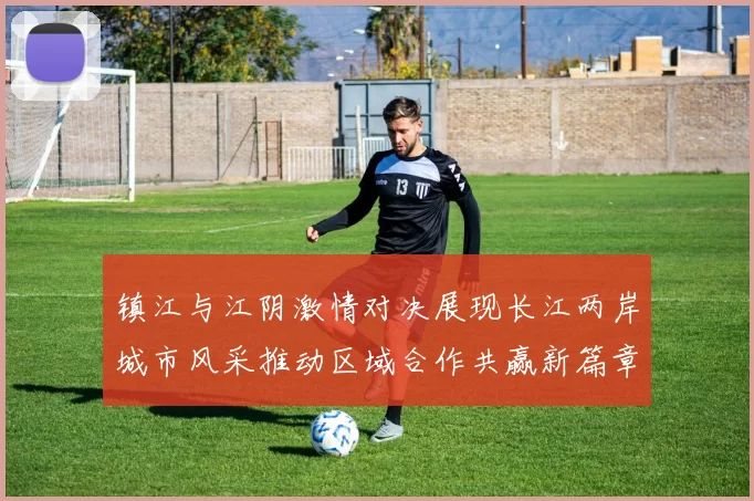 镇江与江阴激情对决展现长江两岸城市风采推动区域合作共赢新篇章