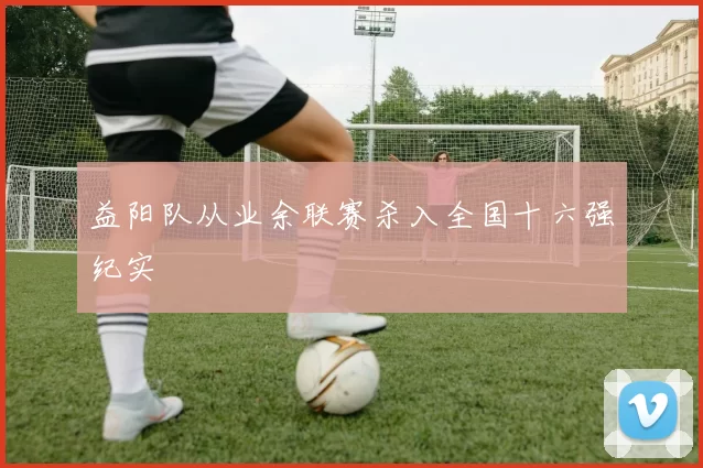 益阳队从业余联赛杀入全国十六强纪实