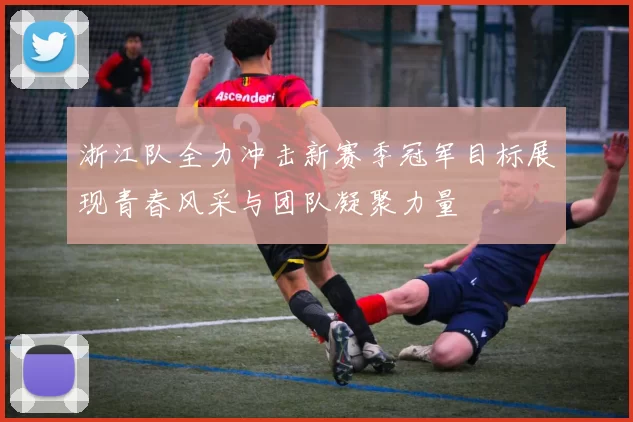 浙江队全力冲击新赛季冠军目标展现青春风采与团队凝聚力量