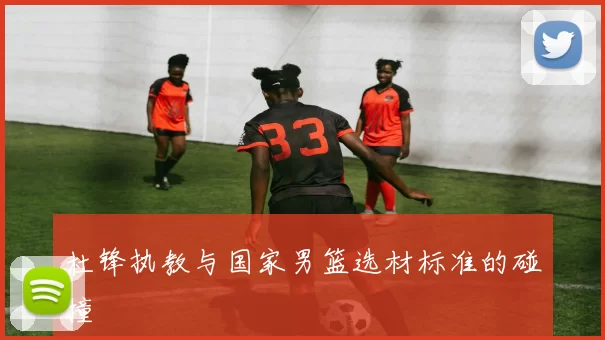 杜锋执教与国家男篮选材标准的碰撞