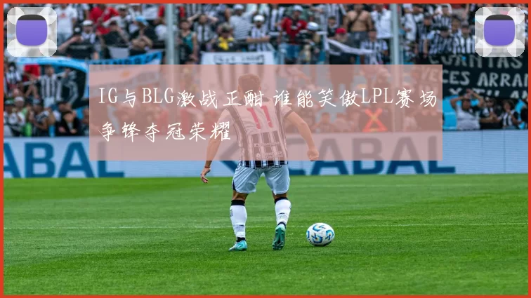 IG与BLG激战正酣 谁能笑傲LPL赛场争锋夺冠荣耀