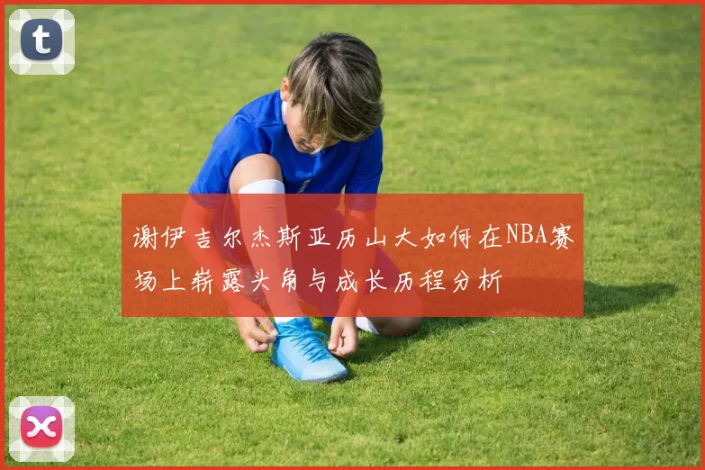 谢伊吉尔杰斯亚历山大如何在NBA赛场上崭露头角与成长历程分析