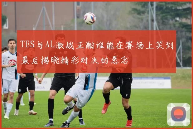 TES与AL激战正酣谁能在赛场上笑到最后揭晓精彩对决的悬念